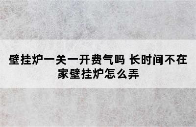 壁挂炉一关一开费气吗 长时间不在家壁挂炉怎么弄